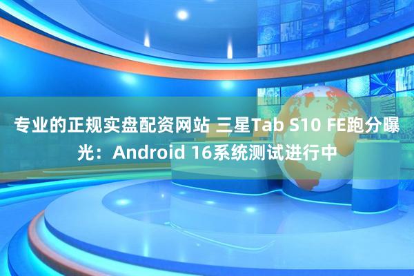 专业的正规实盘配资网站 三星Tab S10 FE跑分曝光：Android 16系统测试进行中