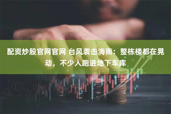 配资炒股官网官网 台风袭击海南：整栋楼都在晃动，不少人跑进地下车库