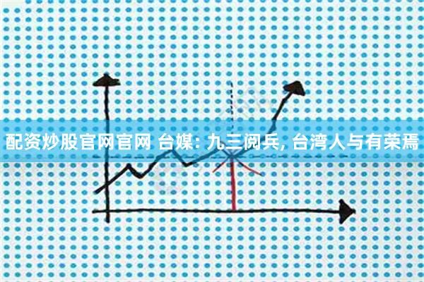 配资炒股官网官网 台媒: 九三阅兵, 台湾人与有荣焉