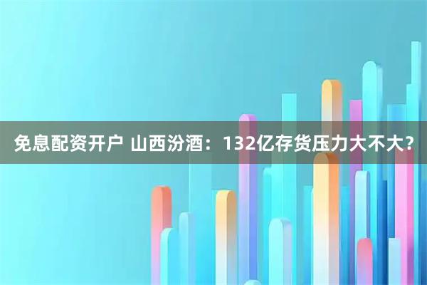 免息配资开户 山西汾酒：132亿存货压力大不大？