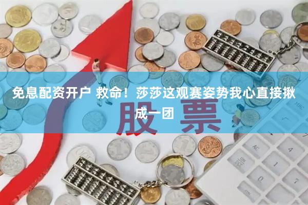 免息配资开户 救命！莎莎这观赛姿势我心直接揪成一团