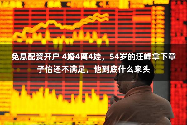 免息配资开户 4婚4离4娃，54岁的汪峰拿下章子怡还不满足，他到底什么来头