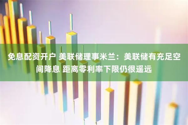 免息配资开户 美联储理事米兰：美联储有充足空间降息 距离零利率下限仍很遥远