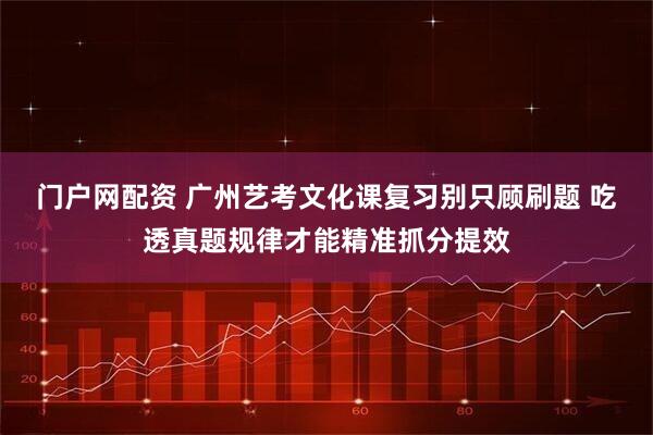 门户网配资 广州艺考文化课复习别只顾刷题 吃透真题规律才能精准抓分提效