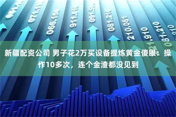 新疆配资公司 男子花2万买设备提炼黄金傻眼：操作10多次，连个金渣都没见到