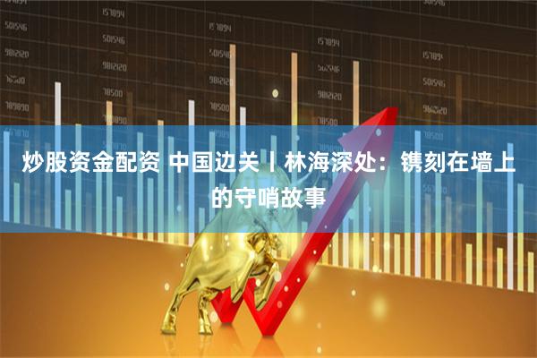 炒股资金配资 中国边关丨林海深处：镌刻在墙上的守哨故事