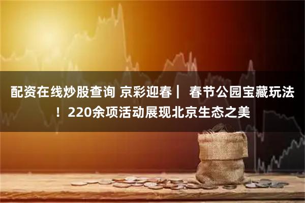 配资在线炒股查询 京彩迎春 ︳春节公园宝藏玩法！220余项活动展现北京生态之美