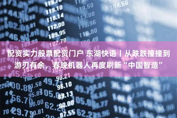 配资实力股票配资门户 东湖快语丨从跌跌撞撞到游刃有余，春晚机器人再度刷新“中国智造”