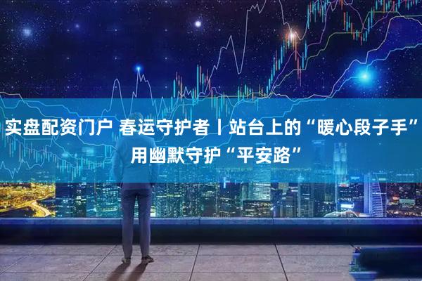 实盘配资门户 春运守护者丨站台上的“暖心段子手”  用幽默守护“平安路”