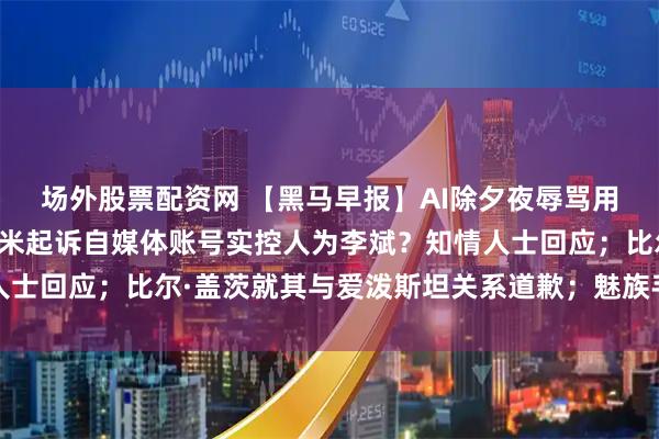 场外股票配资网 【黑马早报】AI除夕夜辱骂用户，腾讯元宝致歉；小米起诉自媒体账号实控人为李斌？知情人士回应；比尔·盖茨就其与爱泼斯坦关系道歉；魅族手机或将退市