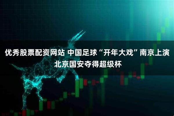 优秀股票配资网站 中国足球“开年大戏”南京上演 北京国安夺得超级杯