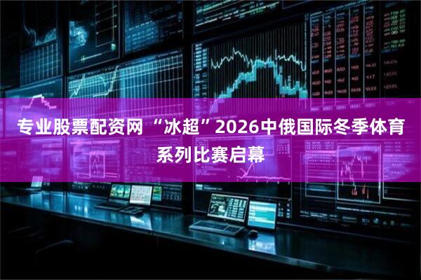 专业股票配资网 “冰超”2026中俄国际冬季体育系列比赛启幕