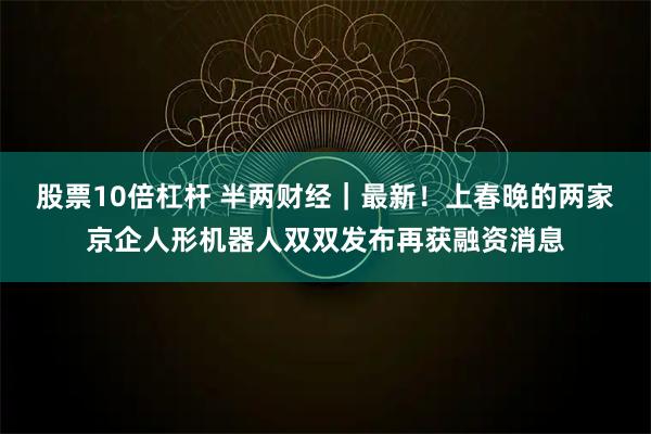 股票10倍杠杆 半两财经｜最新！上春晚的两家京企人形机器人双双发布再获融资消息