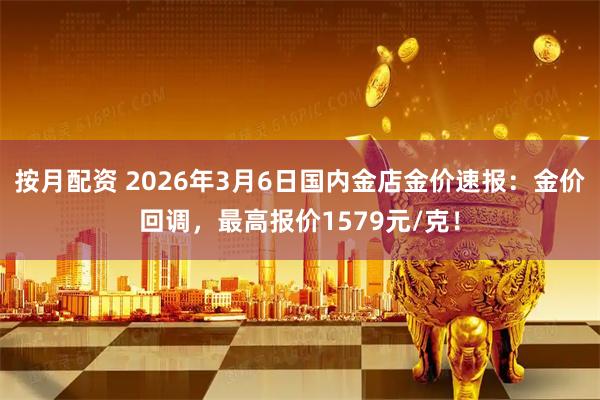 按月配资 2026年3月6日国内金店金价速报：金价回调，最高报价1579元/克！