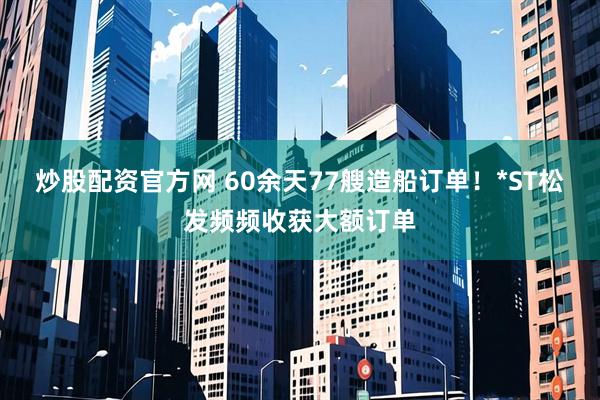 炒股配资官方网 60余天77艘造船订单！*ST松发频频收获大额订单