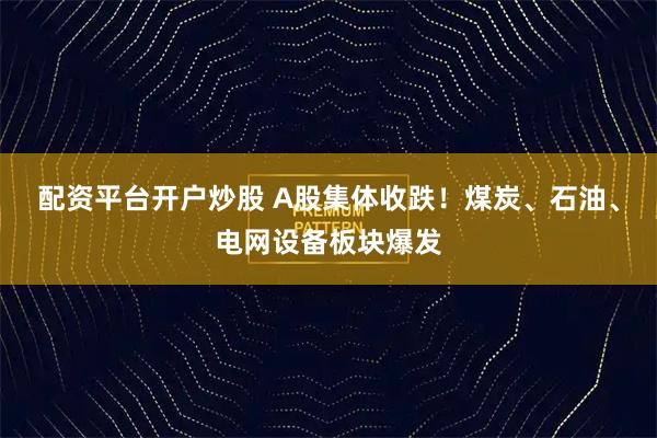 配资平台开户炒股 A股集体收跌！煤炭、石油、电网设备板块爆发