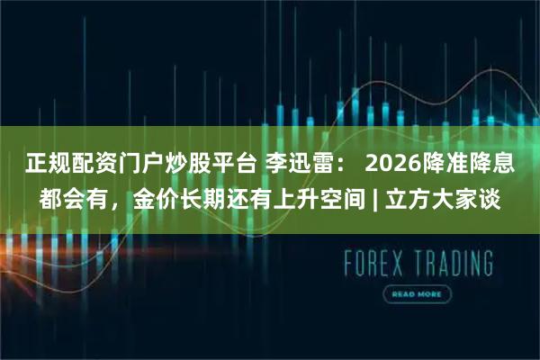 正规配资门户炒股平台 李迅雷： 2026降准降息都会有，金价长期还有上升空间 | 立方大家谈