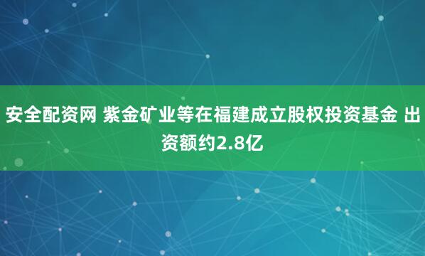 安全配资网 紫金矿业等在福建成立股权投资基金 出资额约2.8亿