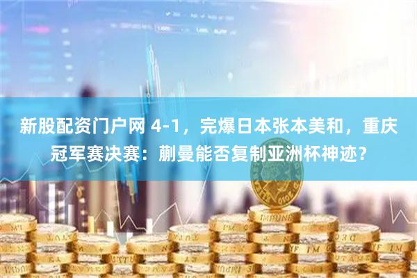 新股配资门户网 4-1，完爆日本张本美和，重庆冠军赛决赛：蒯曼能否复制亚洲杯神迹？