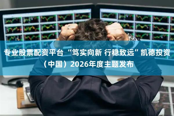 专业股票配资平台 “笃实向新 行稳致远”凯德投资（中国）2026年度主题发布